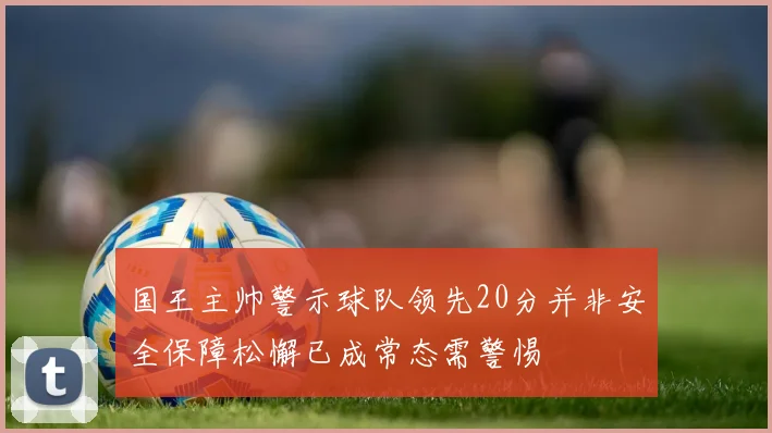 国王主帅警示球队领先20分并非安全保障松懈已成常态需警惕