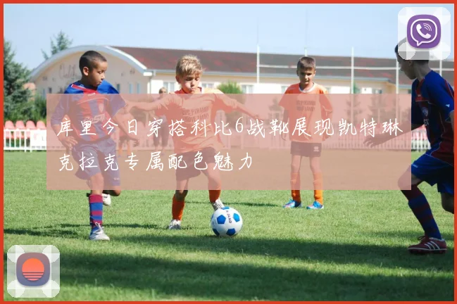 库里今日穿搭科比6战靴展现凯特琳克拉克专属配色魅力