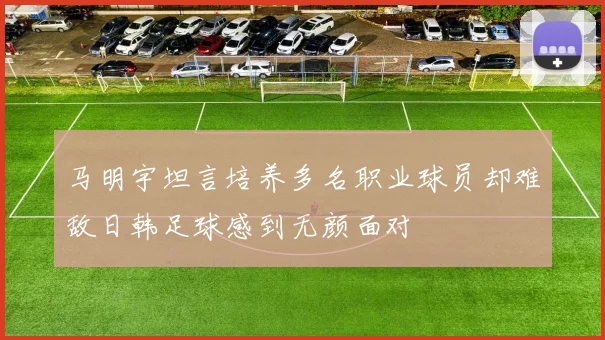 马明宇坦言培养多名职业球员却难敌日韩足球感到无颜面对