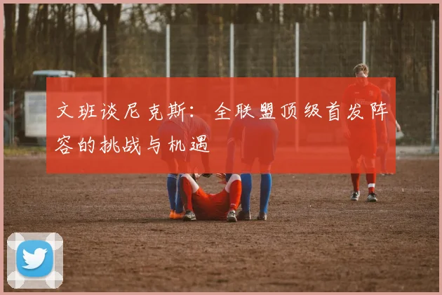 文班谈尼克斯：全联盟顶级首发阵容的挑战与机遇
