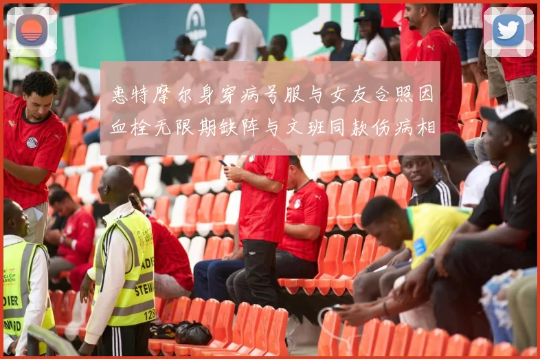 惠特摩尔身穿病号服与女友合照因血栓无限期缺阵与文班同款伤病相似