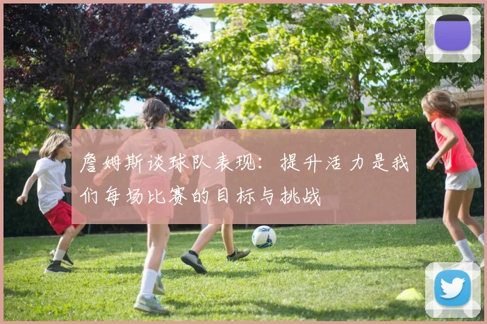 詹姆斯谈球队表现：提升活力是我们每场比赛的目标与挑战