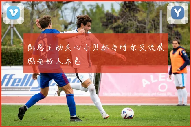 凯恩主动关心小贝林与特尔交流展现老好人本色