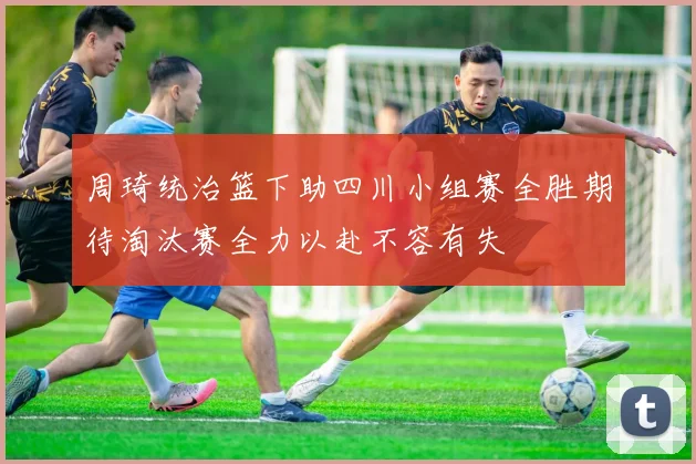 周琦统治篮下助四川小组赛全胜期待淘汰赛全力以赴不容有失