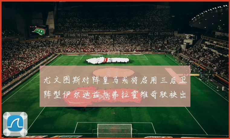 尤文图斯对阵皇马或将启用三后卫阵型伊尔迪兹与弗拉霍维奇联袂出击
