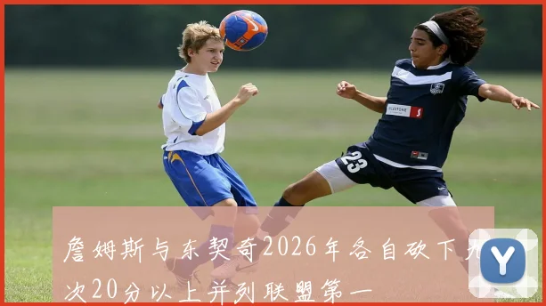 詹姆斯与东契奇2026年各自砍下九次20分以上并列联盟第一