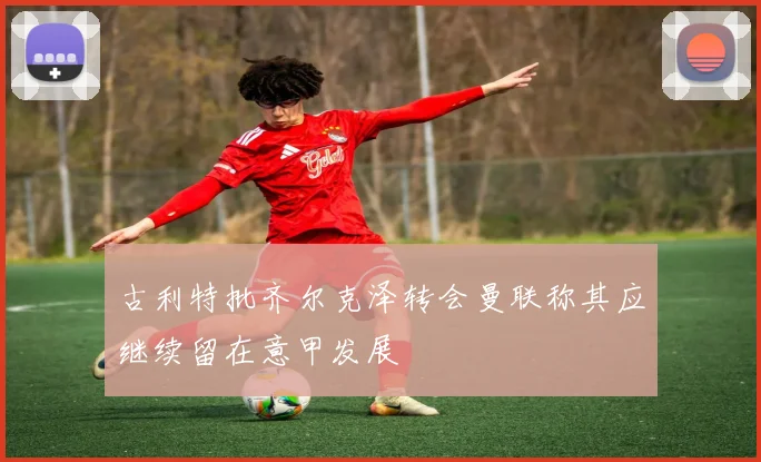 古利特批齐尔克泽转会曼联称其应继续留在意甲发展