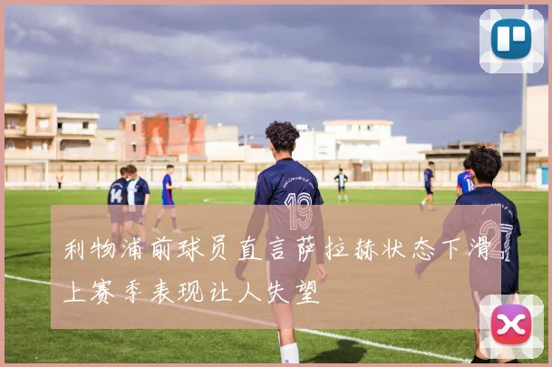利物浦前球员直言萨拉赫状态下滑上赛季表现让人失望