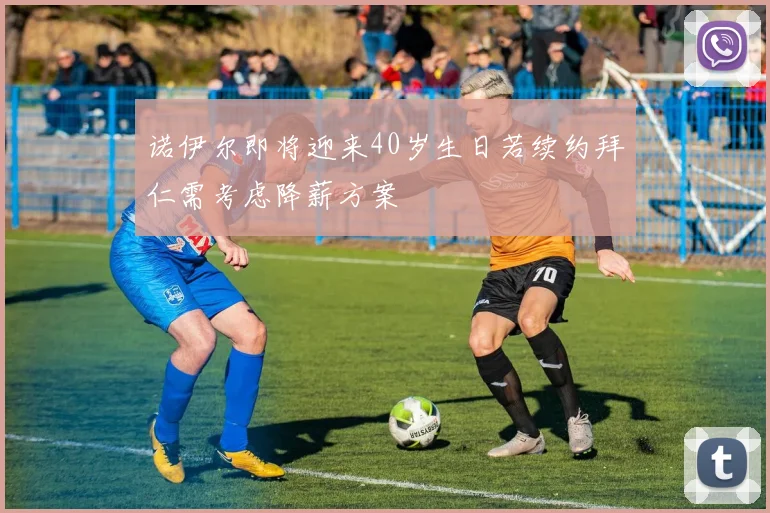 诺伊尔即将迎来40岁生日若续约拜仁需考虑降薪方案