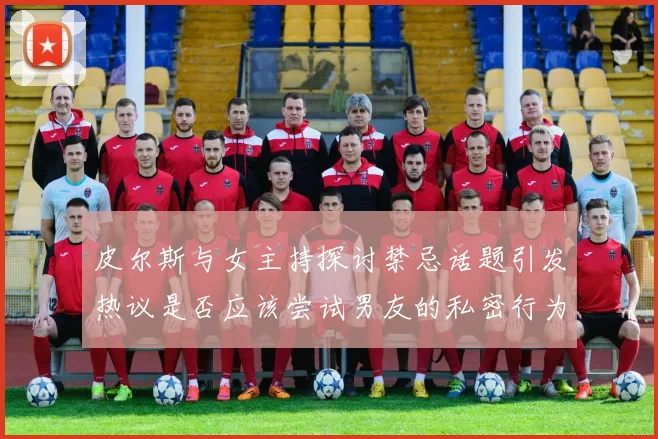 皮尔斯与女主持探讨禁忌话题引发热议是否应该尝试男友的私密行为