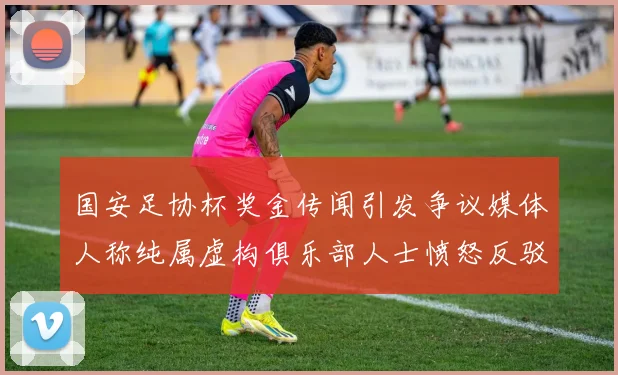 国安足协杯奖金传闻引发争议媒体人称纯属虚构俱乐部人士愤怒反驳