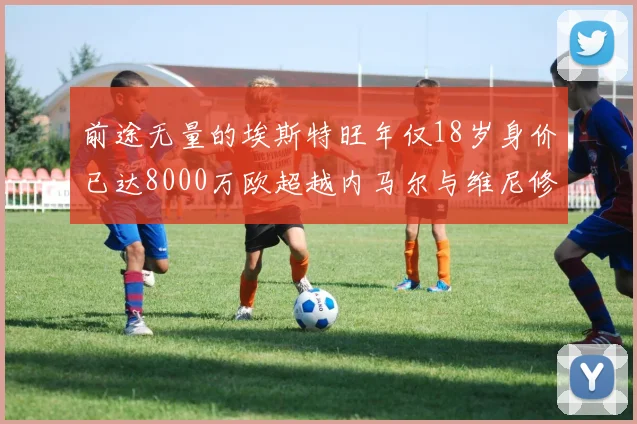 前途无量的埃斯特旺年仅18岁身价已达8000万欧超越内马尔与维尼修斯