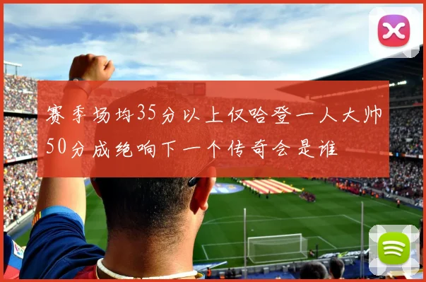 赛季场均35分以上仅哈登一人大帅50分成绝响下一个传奇会是谁
