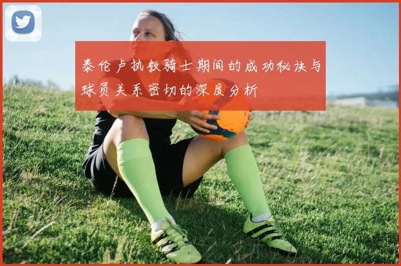 泰伦卢执教骑士期间的成功秘诀与球员关系密切的深度分析