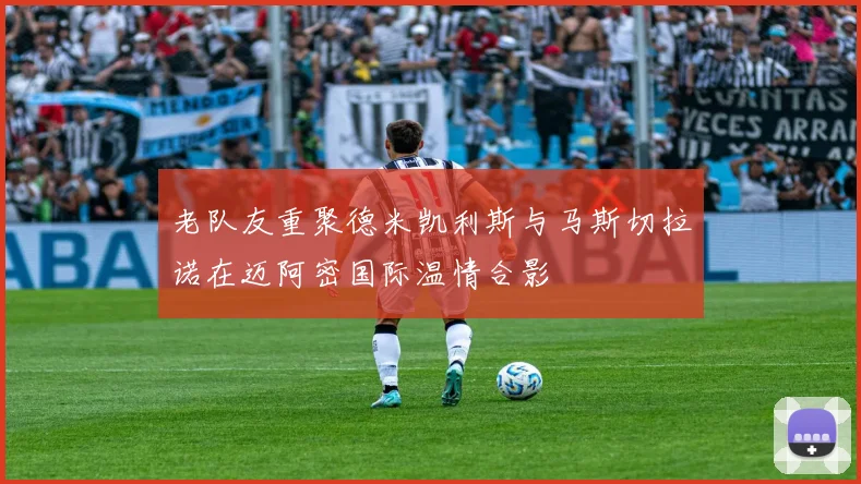 老队友重聚德米凯利斯与马斯切拉诺在迈阿密国际温情合影