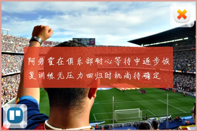 阿劳霍在俱乐部耐心等待中逐步恢复训练无压力回归时机尚待确定