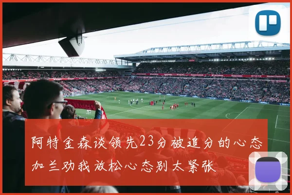 阿特金森谈领先23分被追分的心态加兰劝我放松心态别太紧张