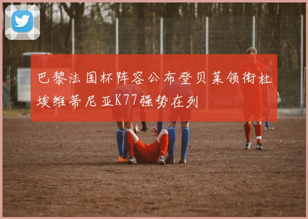 巴黎法国杯阵容公布登贝莱领衔杜埃维蒂尼亚K77强势在列