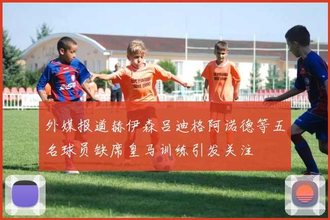 外媒报道赫伊森吕迪格阿诺德等五名球员缺席皇马训练引发关注