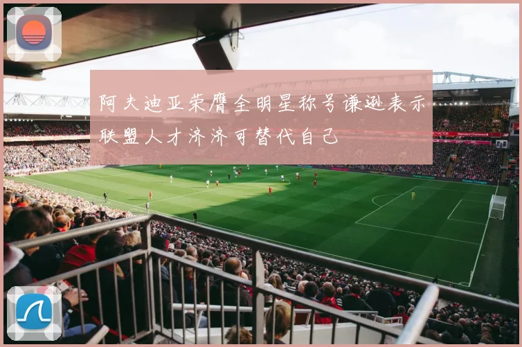 阿夫迪亚荣膺全明星称号谦逊表示联盟人才济济可替代自己