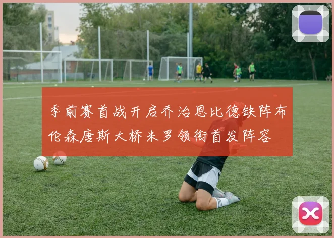 季前赛首战开启乔治恩比德缺阵布伦森唐斯大桥米罗领衔首发阵容