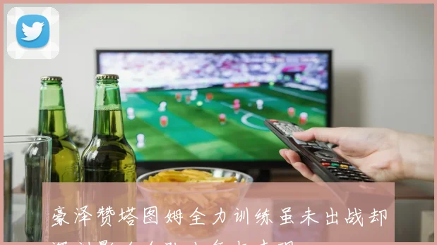 豪泽赞塔图姆全力训练虽未出战却深刻影响全队士气与表现