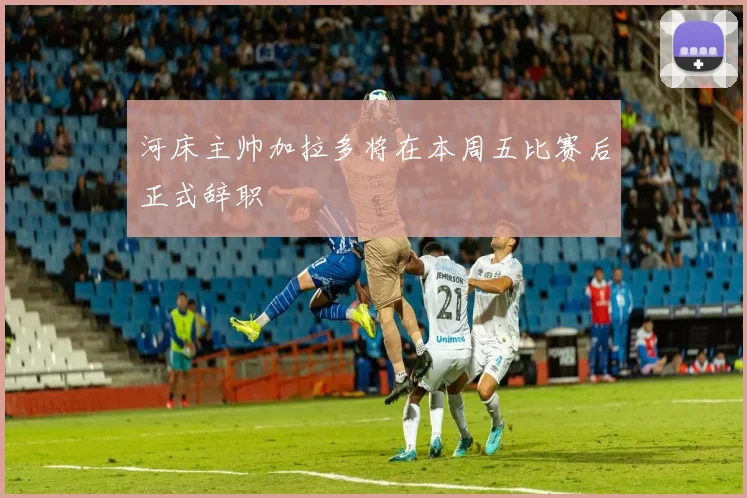 河床主帅加拉多将在本周五比赛后正式辞职