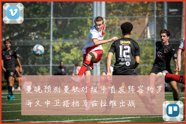曼晚预测曼联对纽卡首发阵容约罗海文中卫搭档马兹拉维出战