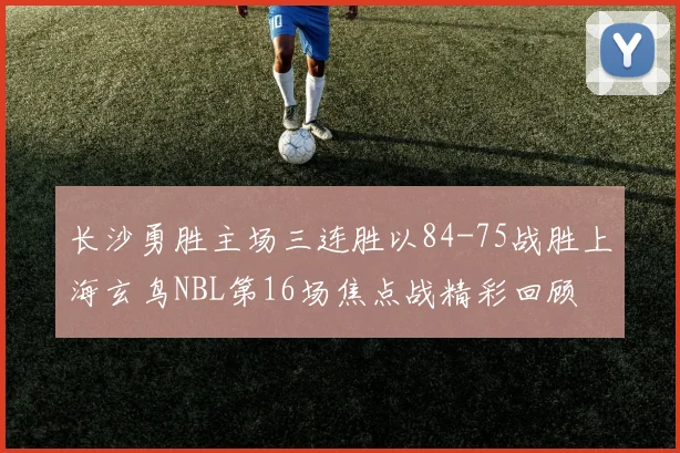 长沙勇胜主场三连胜以84-75战胜上海玄鸟NBL第16场焦点战精彩回顾