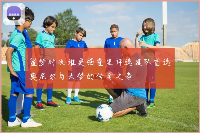 鲨梦对决谁更强霍里评选建队首选奥尼尔与大梦的传奇之争