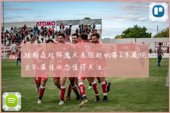 杨瀚森对阵魔术表现起伏第2节展现全队最佳状态值得关注