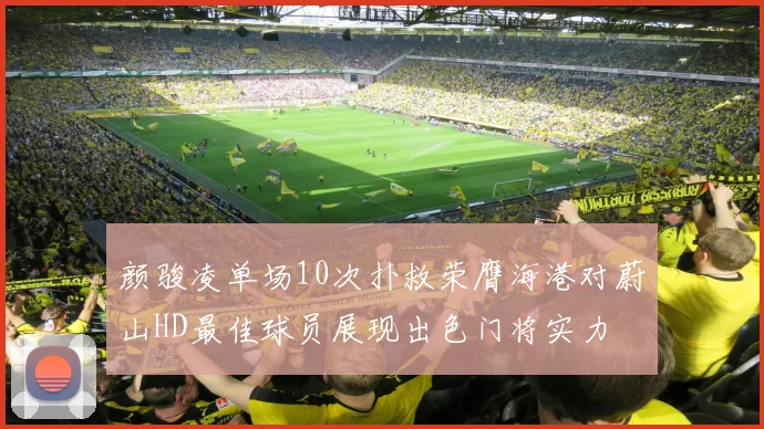 颜骏凌单场10次扑救荣膺海港对蔚山HD最佳球员展现出色门将实力
