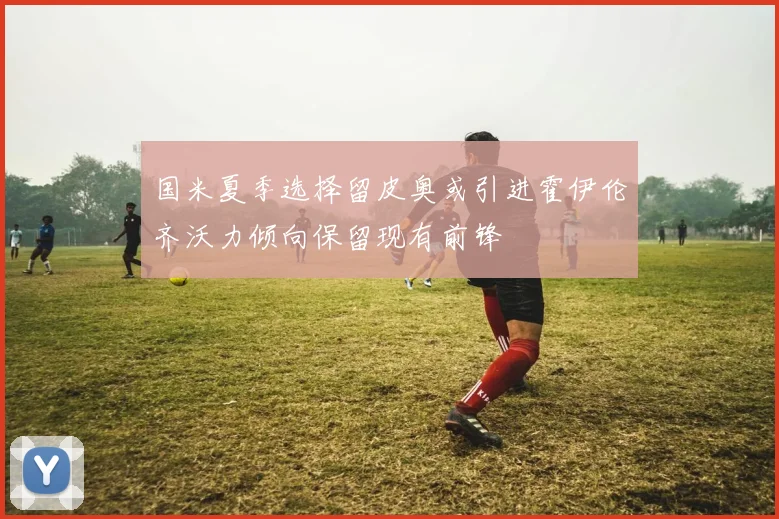 国米夏季选择留皮奥或引进霍伊伦齐沃力倾向保留现有前锋