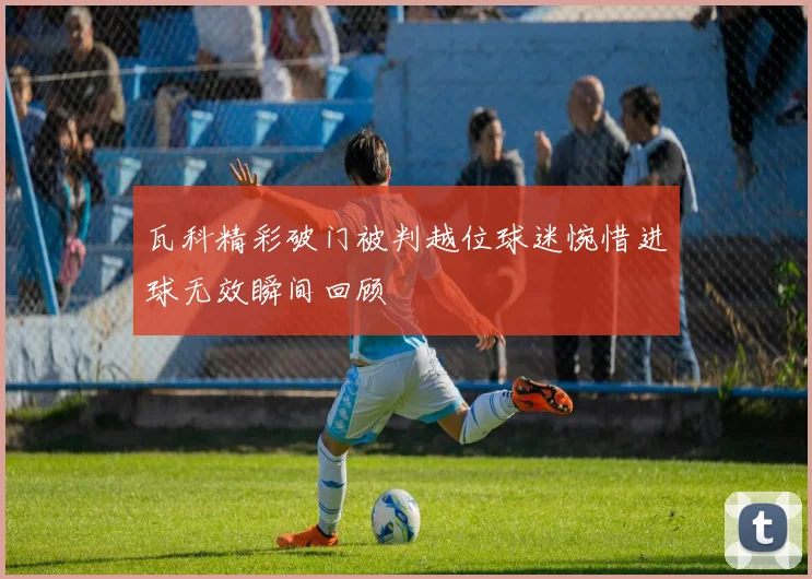 瓦科精彩破门被判越位球迷惋惜进球无效瞬间回顾