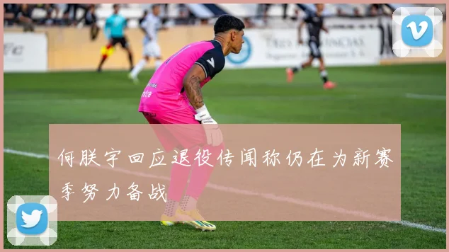 何朕宇回应退役传闻称仍在为新赛季努力备战