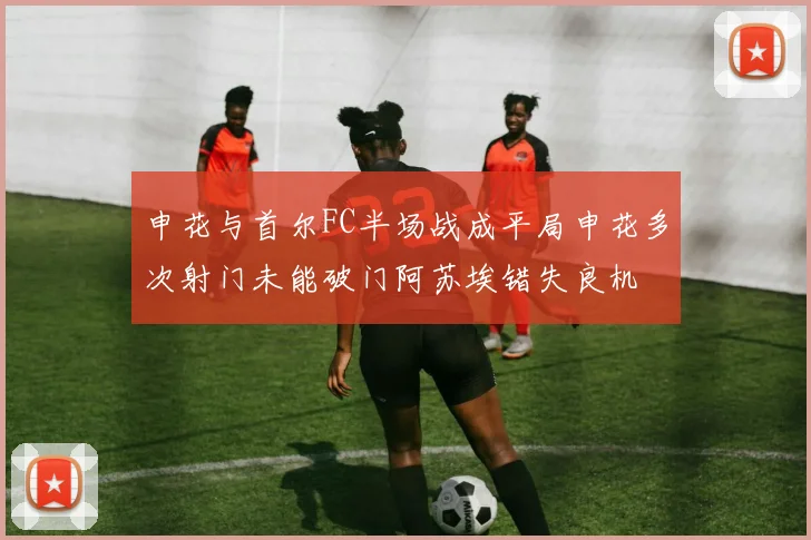 申花与首尔FC半场战成平局申花多次射门未能破门阿苏埃错失良机